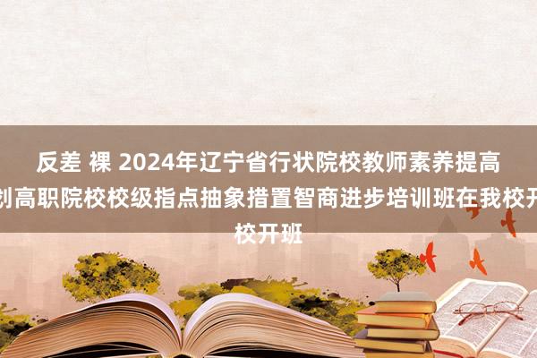 反差 裸 2024年辽宁省行状院校教师素养提高策划高职院校校级指点抽象措置智商进步培训班在我校开班