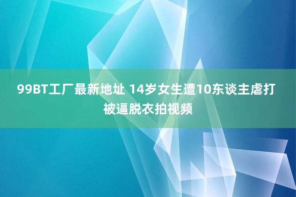 99BT工厂最新地址 14岁女生遭10东谈主虐打 被逼脱衣拍视频