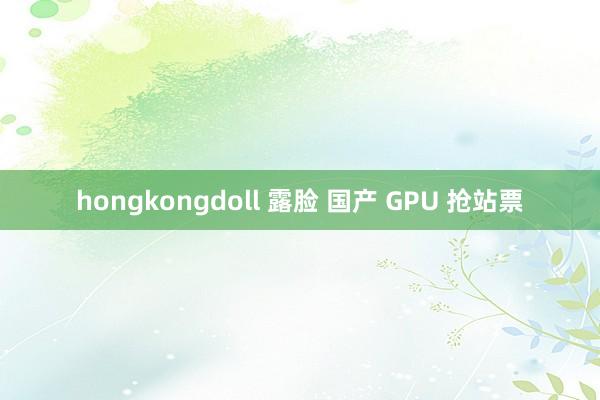 hongkongdoll 露脸 国产 GPU 抢站票