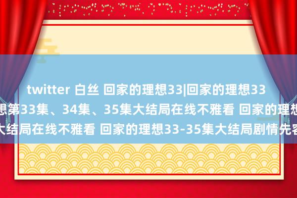 twitter 白丝 回家的理想33|回家的理想33 34 35集大结局|回家的理想第33集、34集、35集大结局在线不雅看 回家的理想33-35集大结局剧情先容