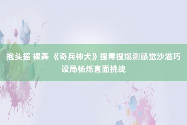 抱头摇 裸舞 《奇兵神犬》搜毒搜爆测感觉沙溢巧设局杨烁直面挑战