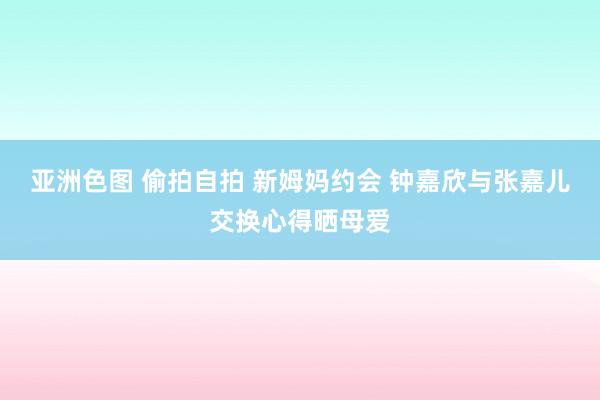 亚洲色图 偷拍自拍 新姆妈约会 钟嘉欣与张嘉儿交换心得晒母爱