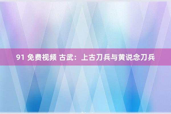 91 免费视频 古武：上古刀兵与黄说念刀兵